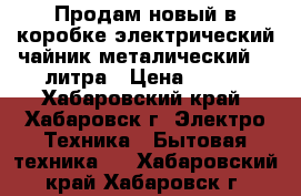 Продам новый в коробке электрический чайник металический  2 литра › Цена ­ 560 - Хабаровский край, Хабаровск г. Электро-Техника » Бытовая техника   . Хабаровский край,Хабаровск г.